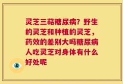 灵芝三萜糖尿病？野生的灵芝和种植的灵芝，药效的差别大吗糖尿病人吃灵芝对身体有什么好处呢