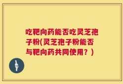 吃靶向药能否吃灵芝孢子粉(灵芝孢子粉能否与靶向药共同使用？)