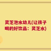 灵芝泡水幼儿(让孩子喝的好饮品：灵芝水)