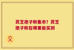 灵芝孢子粉集市？灵芝孢子粉在哪里能买到