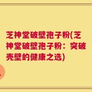 芝神堂破壁孢子粉(芝神堂破壁孢子粉：突破壳壁的健康之选)