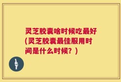 灵芝胶囊啥时候吃最好(灵芝胶囊最佳服用时间是什么时候？)