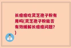 长痘痘吃灵芝孢子粉有用吗(灵芝孢子粉能否有效缓解长痘痘问题？)