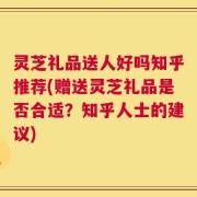 灵芝礼品送人好吗知乎推荐(赠送灵芝礼品是否合适？知乎人士的建议)