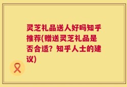 灵芝礼品送人好吗知乎推荐(赠送灵芝礼品是否合适？知乎人士的建议)