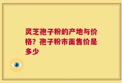 灵芝孢子粉的产地与价格？孢子粉市面售价是多少