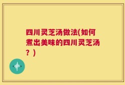 四川灵芝汤做法(如何煮出美味的四川灵芝汤？)