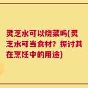 灵芝水可以烧菜吗(灵芝水可当食材？探讨其在烹饪中的用途)