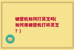 破壁机如何打灵芝吗(如何用破壁机打碎灵芝？)