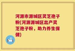 河源市源城区灵芝孢子粉(河源源城区出产灵芝孢子粉，助力养生保健)