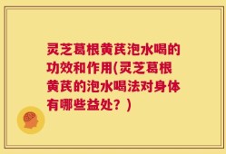 灵芝葛根黄芪泡水喝的功效和作用(灵芝葛根黄芪的泡水喝法对身体有哪些益处？)