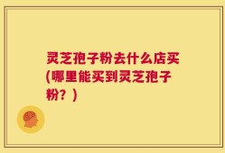 灵芝孢子粉去什么店买(哪里能买到灵芝孢子粉？)