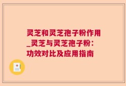 灵芝和灵芝孢子粉作用_灵芝与灵芝孢子粉：功效对比及应用指南
