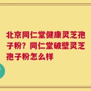 北京同仁堂健康灵芝孢子粉？同仁堂破壁灵芝孢子粉怎么样