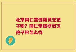 北京同仁堂健康灵芝孢子粉？同仁堂破壁灵芝孢子粉怎么样