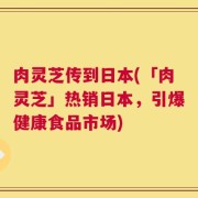 肉灵芝传到日本(「肉灵芝」热销日本，引爆健康食品市场)