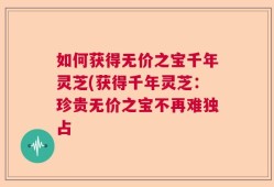 如何获得无价之宝千年灵芝(获得千年灵芝：珍贵无价之宝不再难独占