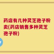 药店有几种灵芝孢子粉卖(药店销售多种灵芝孢子粉)