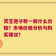 灵芝孢子粉一般什么价格？市场价格分析与购买建议？
