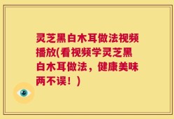 灵芝黑白木耳做法视频播放(看视频学灵芝黑白木耳做法，健康美味两不误！)