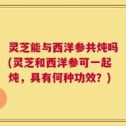灵芝能与西洋参共炖吗(灵芝和西洋参可一起炖，具有何种功效？)