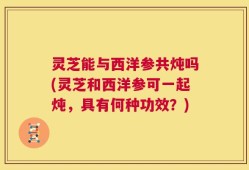 灵芝能与西洋参共炖吗(灵芝和西洋参可一起炖，具有何种功效？)