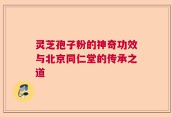 灵芝孢子粉的神奇功效与北京同仁堂的传承之道