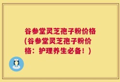 谷参堂灵芝孢子粉价格(谷参堂灵芝孢子粉价格：护理养生必备！)