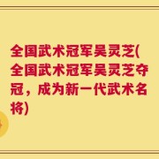 全国武术冠军吴灵芝(全国武术冠军吴灵芝夺冠，成为新一代武术名将)