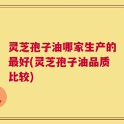 灵芝孢子油哪家生产的最好(灵芝孢子油品质比较)
