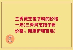 三秀灵芝孢子粉的价格一斤(三秀灵芝孢子粉价格，健康护理首选)