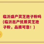 临沂盛产灵芝孢子粉吗(临沂出产优质灵芝孢子粉，品质可靠！)