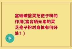 富硒破壁灵芝孢子粉的作用(富含硒元素的灵芝孢子粉对身体有何好处？)