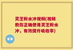灵芝粉水冲视频(视频教你正确使用灵芝粉水冲，有效提升吸收率)