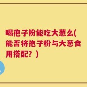 喝孢子粉能吃大葱么(能否将孢子粉与大葱食用搭配？)