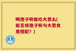 喝孢子粉能吃大葱么(能否将孢子粉与大葱食用搭配？)