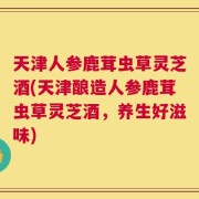 天津人参鹿茸虫草灵芝酒(天津酿造人参鹿茸虫草灵芝酒，养生好滋味)