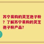苏宁易购的灵芝孢子粉？了解苏宁易购的灵芝孢子粉产品？