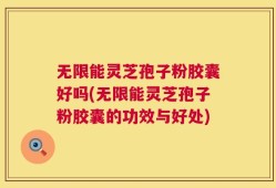 无限能灵芝孢子粉胶囊好吗(无限能灵芝孢子粉胶囊的功效与好处)