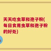 天天吃虫草和孢子粉(每日食用虫草和孢子粉的好处)