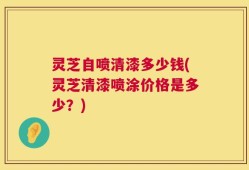 灵芝自喷清漆多少钱(灵芝清漆喷涂价格是多少？)