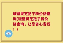 破壁灵芝孢子粉价格查询(破壁灵芝孢子粉价格查询，让您省心省钱！)