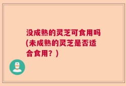 没成熟的灵芝可食用吗(未成熟的灵芝是否适合食用？)