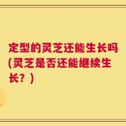 定型的灵芝还能生长吗(灵芝是否还能继续生长？)