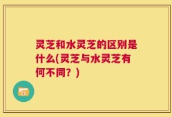 灵芝和水灵芝的区别是什么(灵芝与水灵芝有何不同？)