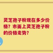 灵芝孢子粉现在多少价格？市面上灵芝孢子粉的价格走势？