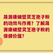 晟源康破壁灵芝孢子粉的功效与作用？了解晟源康破壁灵芝孢子粉的保健价值？