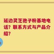 延边灵芝孢子粉基地电话？联系方式与产品介绍？