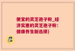 便宜的灵芝孢子粉_经济实惠的灵芝孢子粉：健康养生新选择)