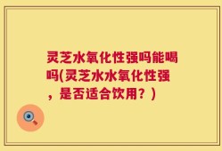 灵芝水氧化性强吗能喝吗(灵芝水水氧化性强，是否适合饮用？)